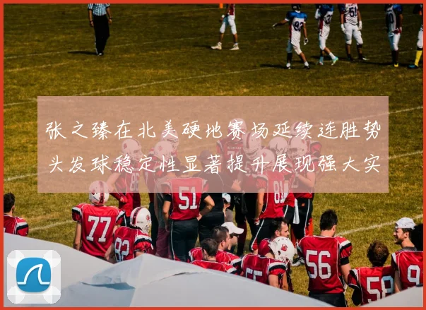 张之臻在北美硬地赛场延续连胜势头发球稳定性显著提升展现强大实力