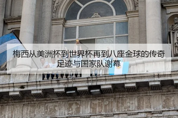 梅西从美洲杯到世界杯再到八座金球的传奇足迹与国家队谢幕
